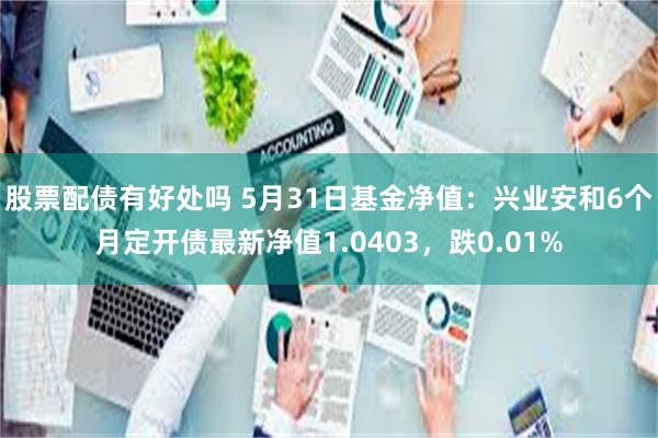 股票配债有好处吗 5月31日基金净值：兴业安和6个月定开债最新净值1.0403，跌0.01%