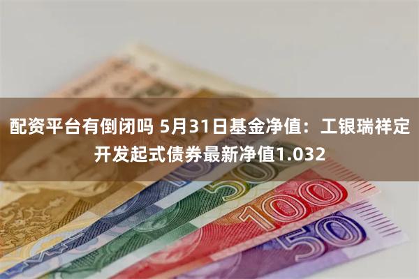 配资平台有倒闭吗 5月31日基金净值：工银瑞祥定开发起式债券最新净值1.032