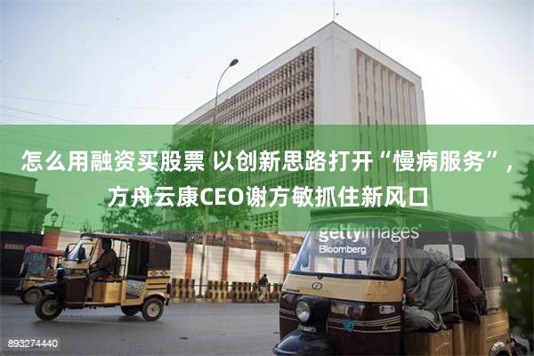 怎么用融资买股票 以创新思路打开“慢病服务”，方舟云康CEO谢方敏抓住新风口