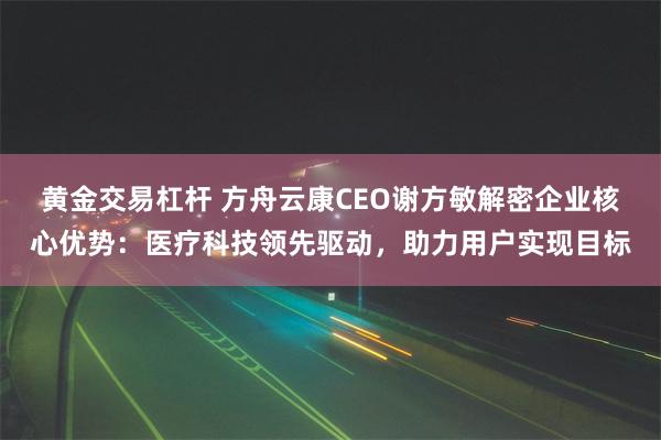 黄金交易杠杆 方舟云康CEO谢方敏解密企业核心优势：医疗科技领先驱动，助力用户实现目标