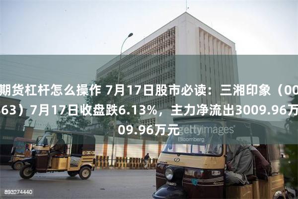 期货杠杆怎么操作 7月17日股市必读：三湘印象（000863）7月17日收盘跌6.13%，主力净流出3009.96万元