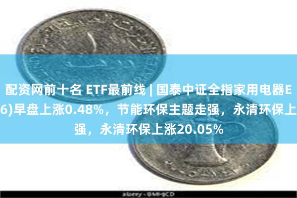 配资网前十名 ETF最前线 | 国泰中证全指家用电器ETF(159996)早盘上涨0.48%，节能环保主题走强，永清环保上涨20.05%