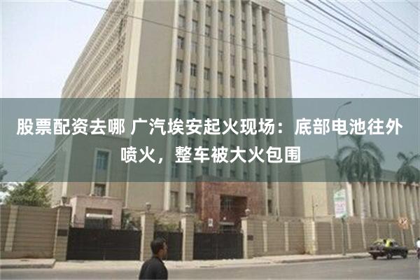 股票配资去哪 广汽埃安起火现场：底部电池往外喷火，整车被大火包围