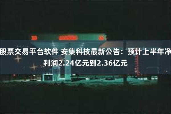 股票交易平台软件 安集科技最新公告：预计上半年净利润2.24亿元到2.36亿元